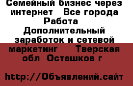 Семейный бизнес через интернет - Все города Работа » Дополнительный заработок и сетевой маркетинг   . Тверская обл.,Осташков г.